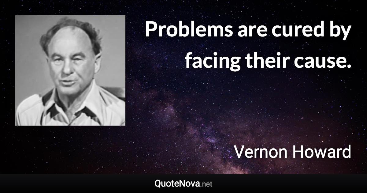 Problems are cured by facing their cause. - Vernon Howard quote