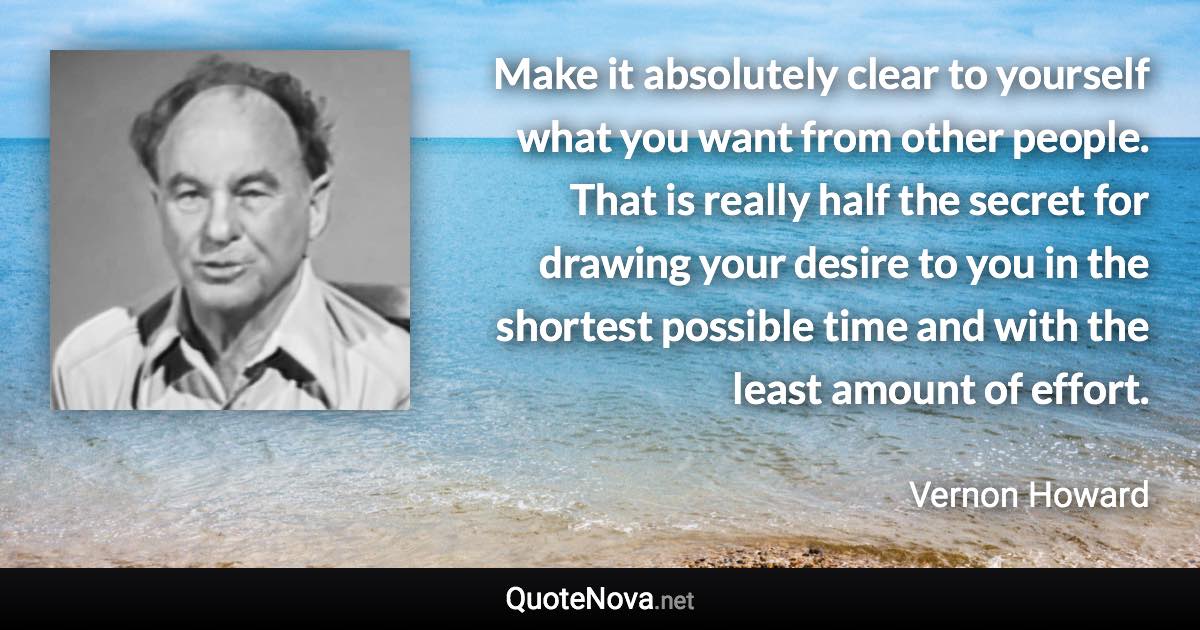 Make it absolutely clear to yourself what you want from other people. That is really half the secret for drawing your desire to you in the shortest possible time and with the least amount of effort. - Vernon Howard quote