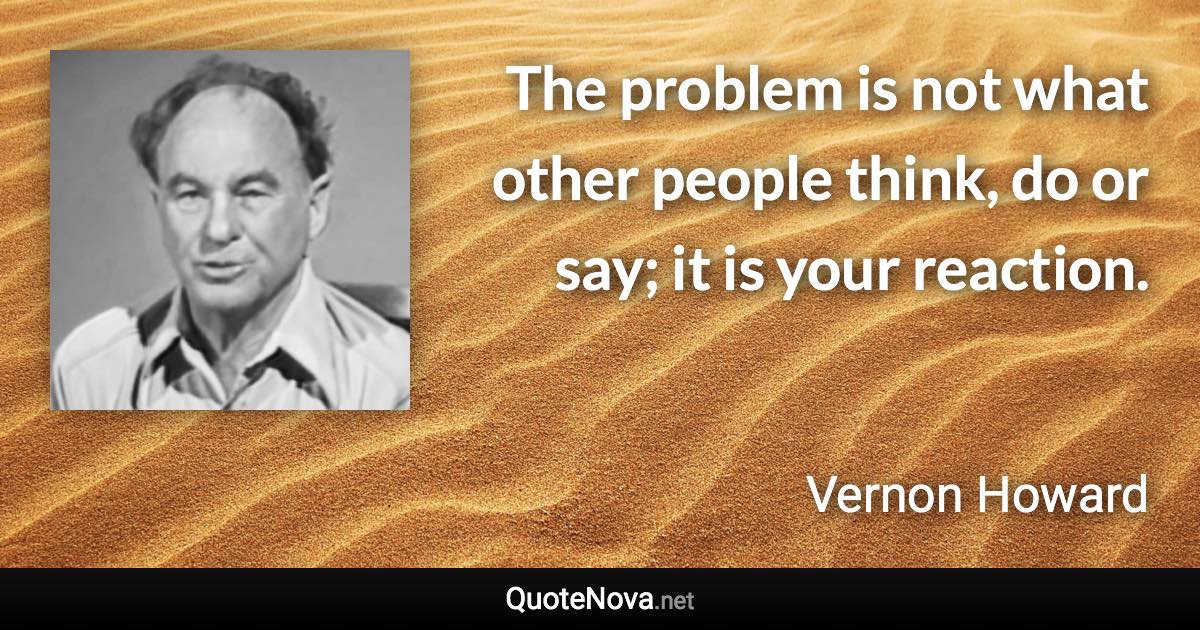 The problem is not what other people think, do or say; it is your reaction. - Vernon Howard quote