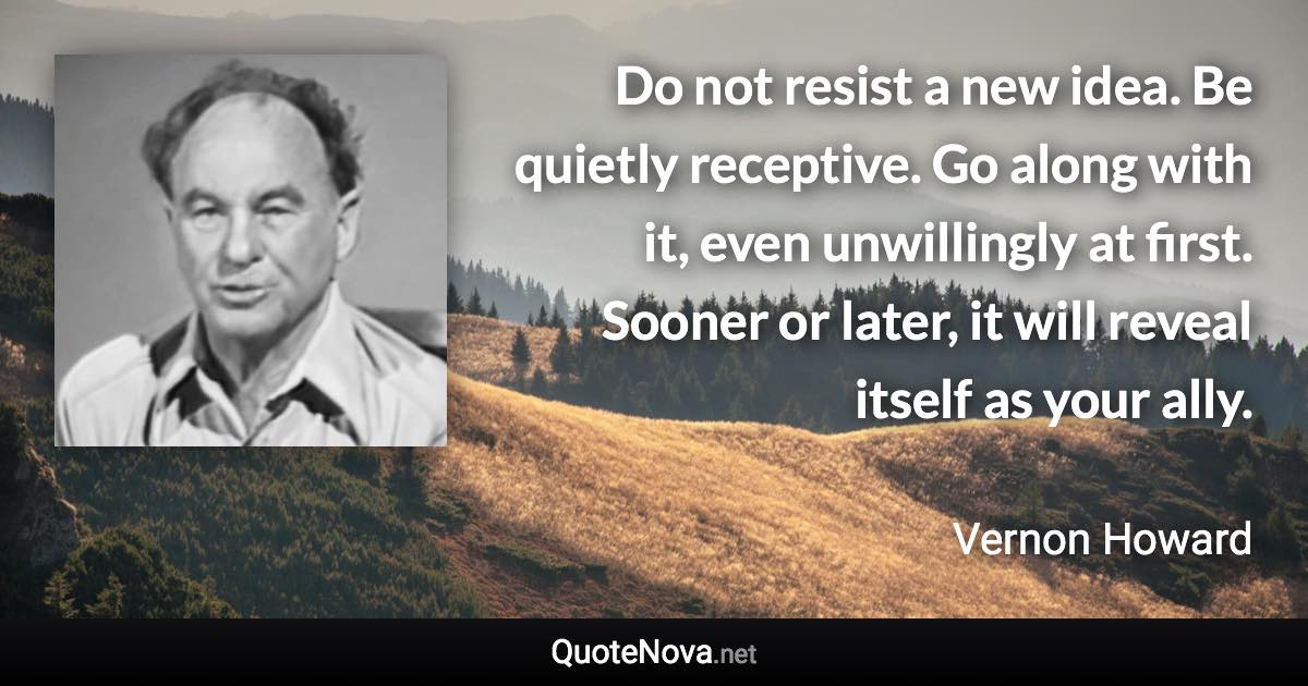 Do not resist a new idea. Be quietly receptive. Go along with it, even unwillingly at first. Sooner or later, it will reveal itself as your ally. - Vernon Howard quote