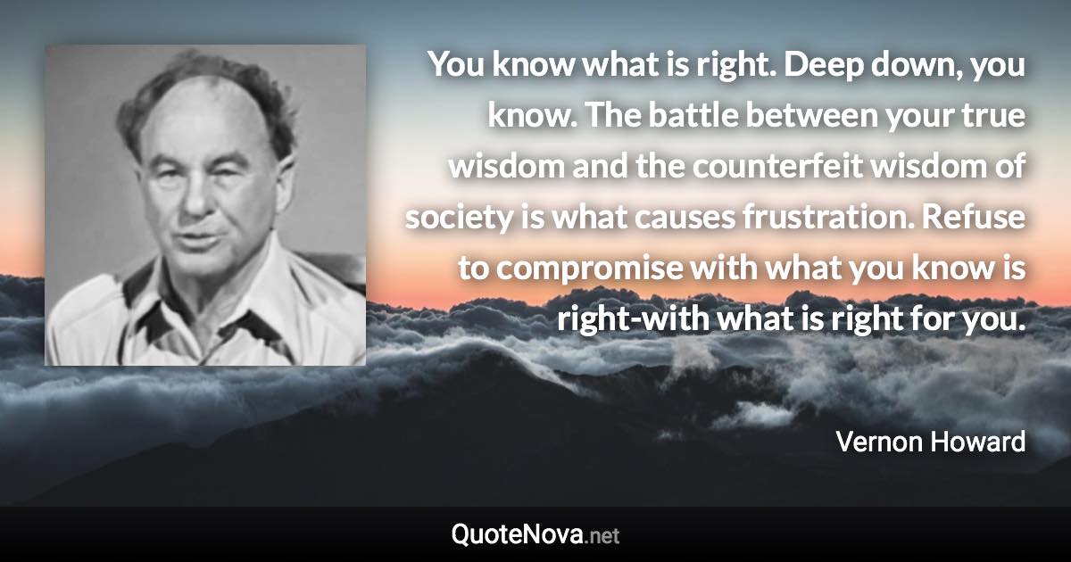 You know what is right. Deep down, you know. The battle between your true wisdom and the counterfeit wisdom of society is what causes frustration. Refuse to compromise with what you know is right-with what is right for you. - Vernon Howard quote