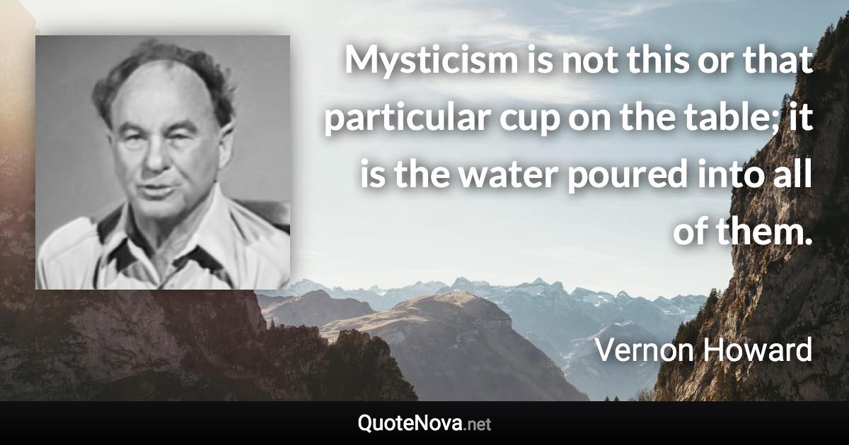 Mysticism is not this or that particular cup on the table; it is the water poured into all of them. - Vernon Howard quote