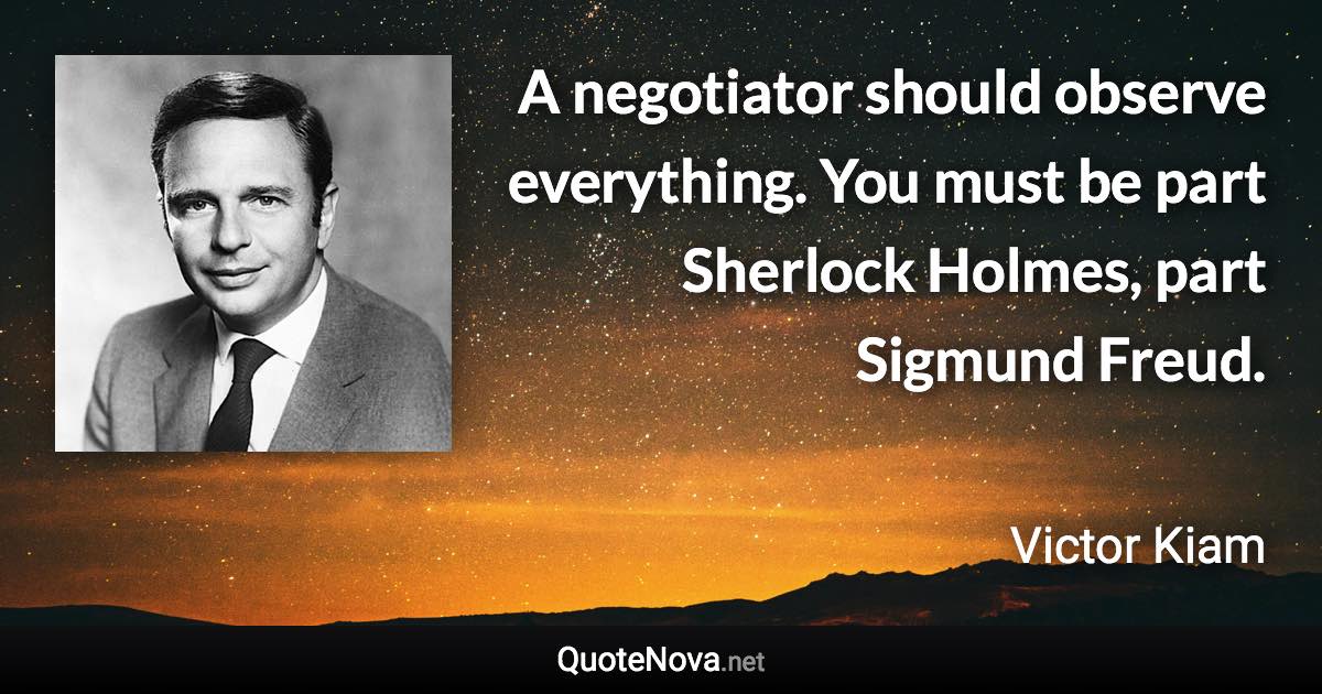 A negotiator should observe everything. You must be part Sherlock Holmes, part Sigmund Freud. - Victor Kiam quote