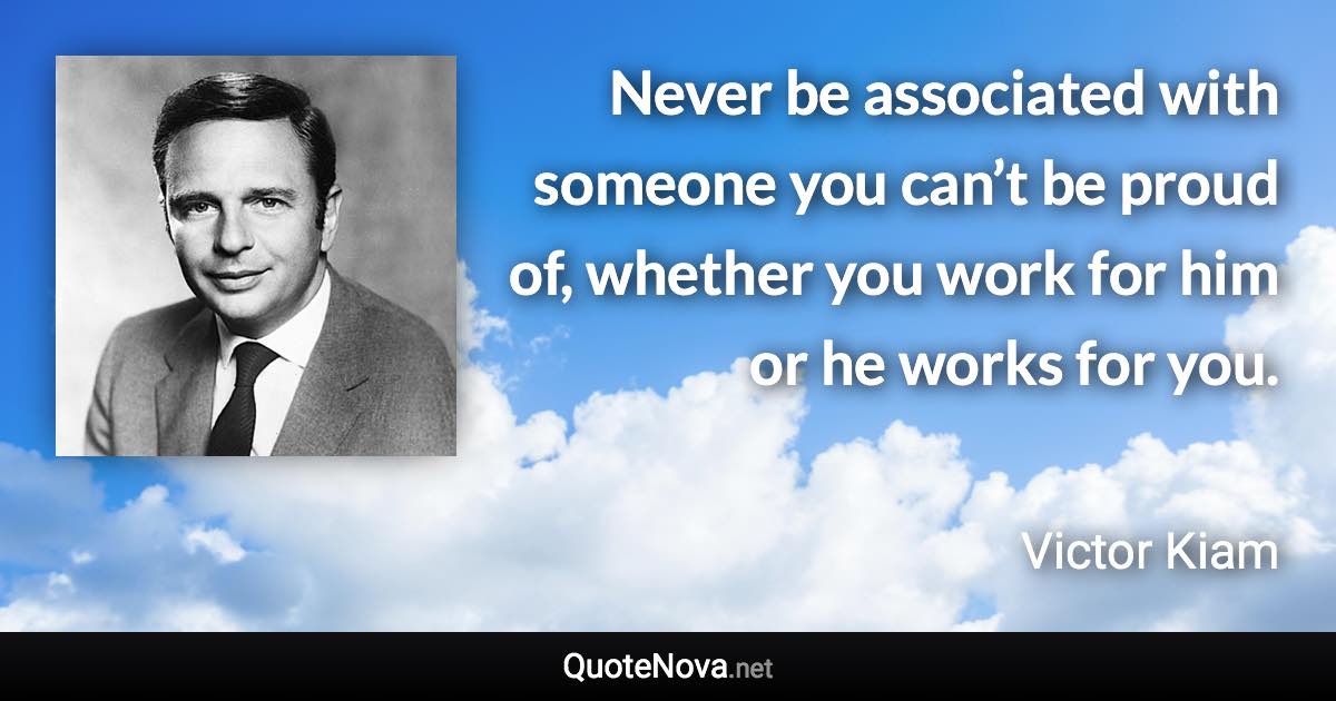Never be associated with someone you can’t be proud of, whether you work for him or he works for you. - Victor Kiam quote