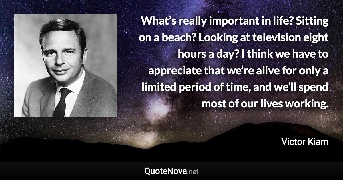 What’s really important in life? Sitting on a beach? Looking at television eight hours a day? I think we have to appreciate that we’re alive for only a limited period of time, and we’ll spend most of our lives working. - Victor Kiam quote