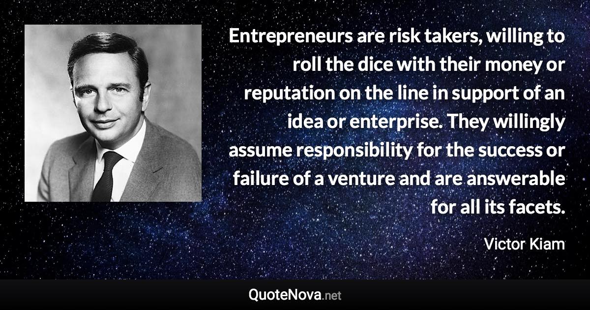 Entrepreneurs are risk takers, willing to roll the dice with their money or reputation on the line in support of an idea or enterprise. They willingly assume responsibility for the success or failure of a venture and are answerable for all its facets. - Victor Kiam quote