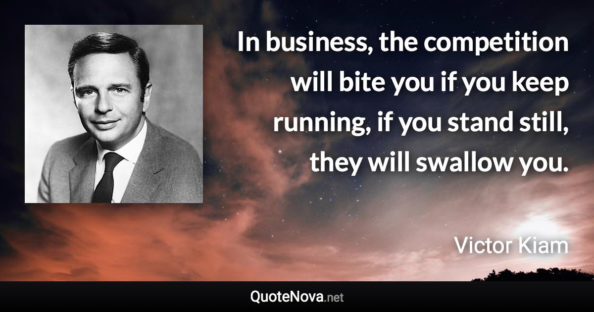 In business, the competition will bite you if you keep running, if you stand still, they will swallow you. - Victor Kiam quote
