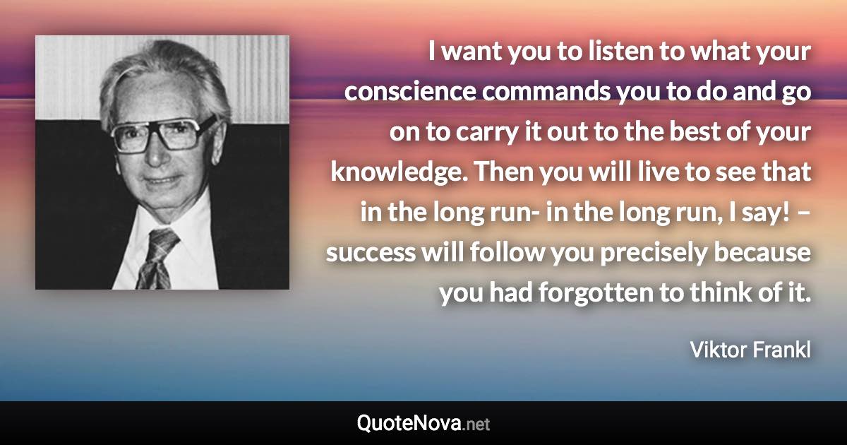 I want you to listen to what your conscience commands you to do and go on to carry it out to the best of your knowledge. Then you will live to see that in the long run- in the long run, I say! – success will follow you precisely because you had forgotten to think of it. - Viktor Frankl quote