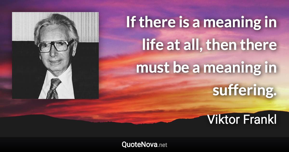 If there is a meaning in life at all, then there must be a meaning in suffering. - Viktor Frankl quote