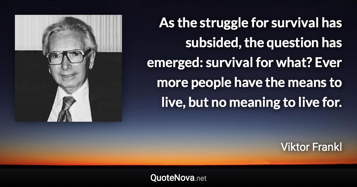 As the struggle for survival has subsided, the question has emerged: survival for what? Ever more people have the means to live, but no meaning to live for. - Viktor Frankl quote