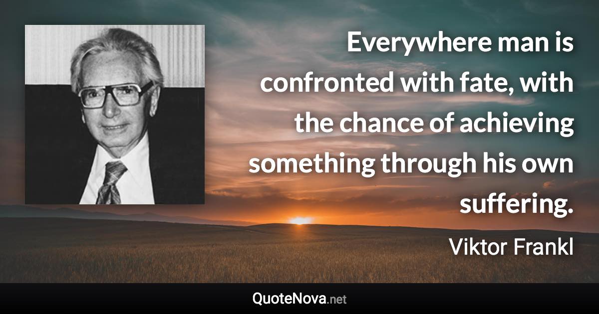 Everywhere man is confronted with fate, with the chance of achieving something through his own suffering. - Viktor Frankl quote