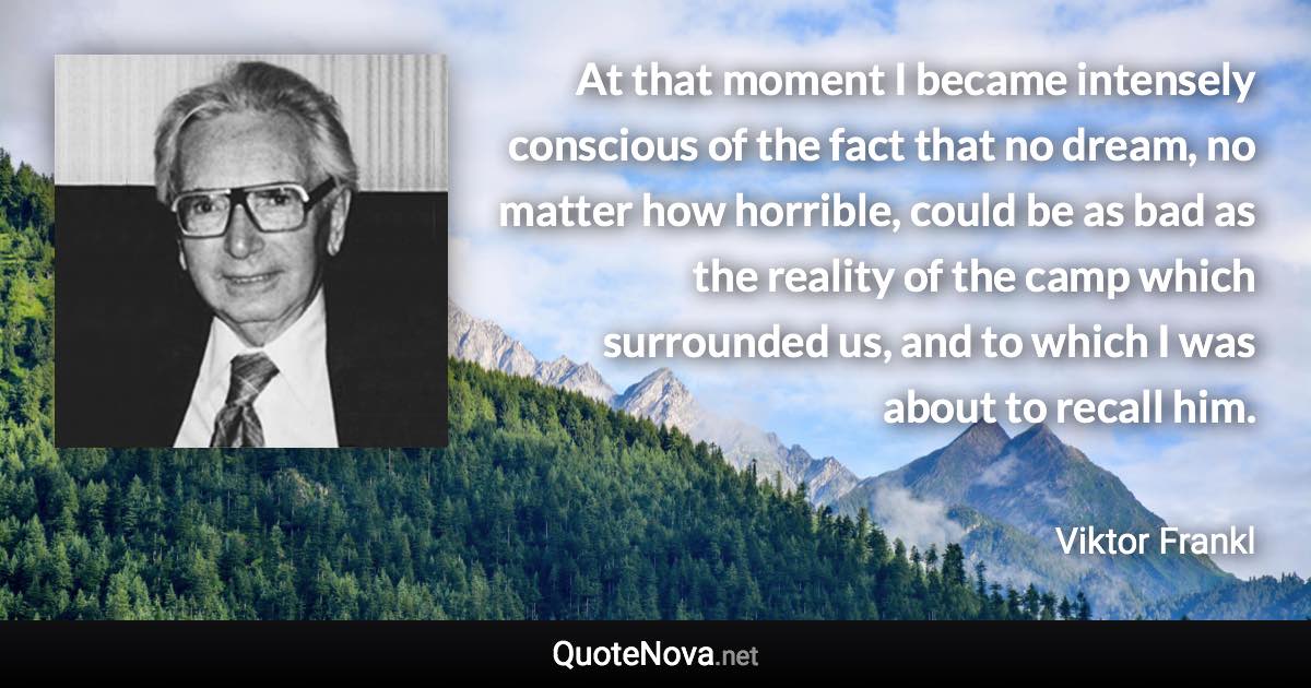 At that moment I became intensely conscious of the fact that no dream, no matter how horrible, could be as bad as the reality of the camp which surrounded us, and to which I was about to recall him. - Viktor Frankl quote