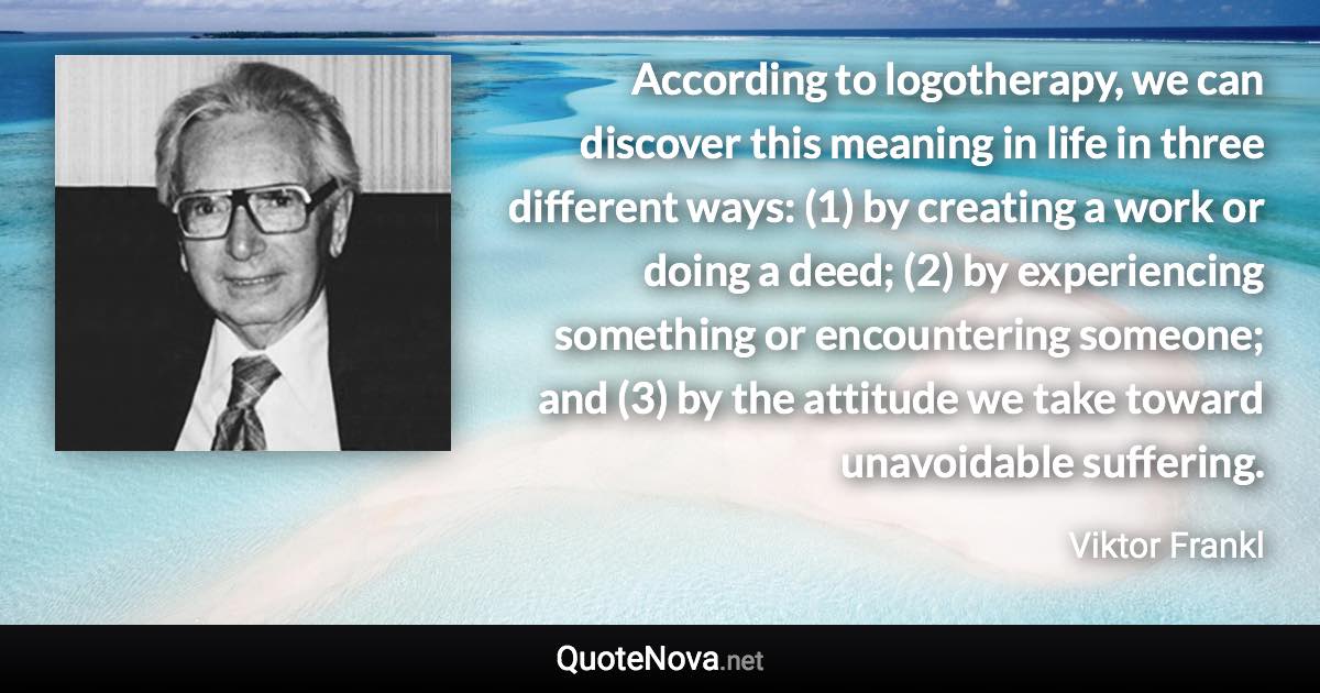 According to logotherapy, we can discover this meaning in life in three different ways: (1) by creating a work or doing a deed; (2) by experiencing something or encountering someone; and (3) by the attitude we take toward unavoidable suffering. - Viktor Frankl quote