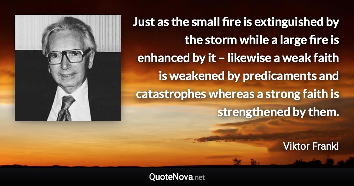 Just as the small fire is extinguished by the storm while a large fire is enhanced by it – likewise a weak faith is weakened by predicaments and catastrophes whereas a strong faith is strengthened by them. - Viktor Frankl quote