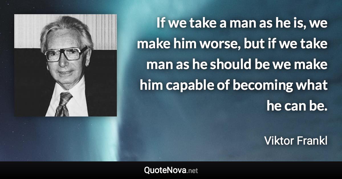 If we take a man as he is, we make him worse, but if we take man as he should be we make him capable of becoming what he can be. - Viktor Frankl quote