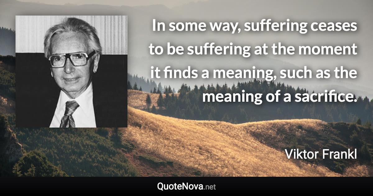 In some way, suffering ceases to be suffering at the moment it finds a meaning, such as the meaning of a sacrifice. - Viktor Frankl quote
