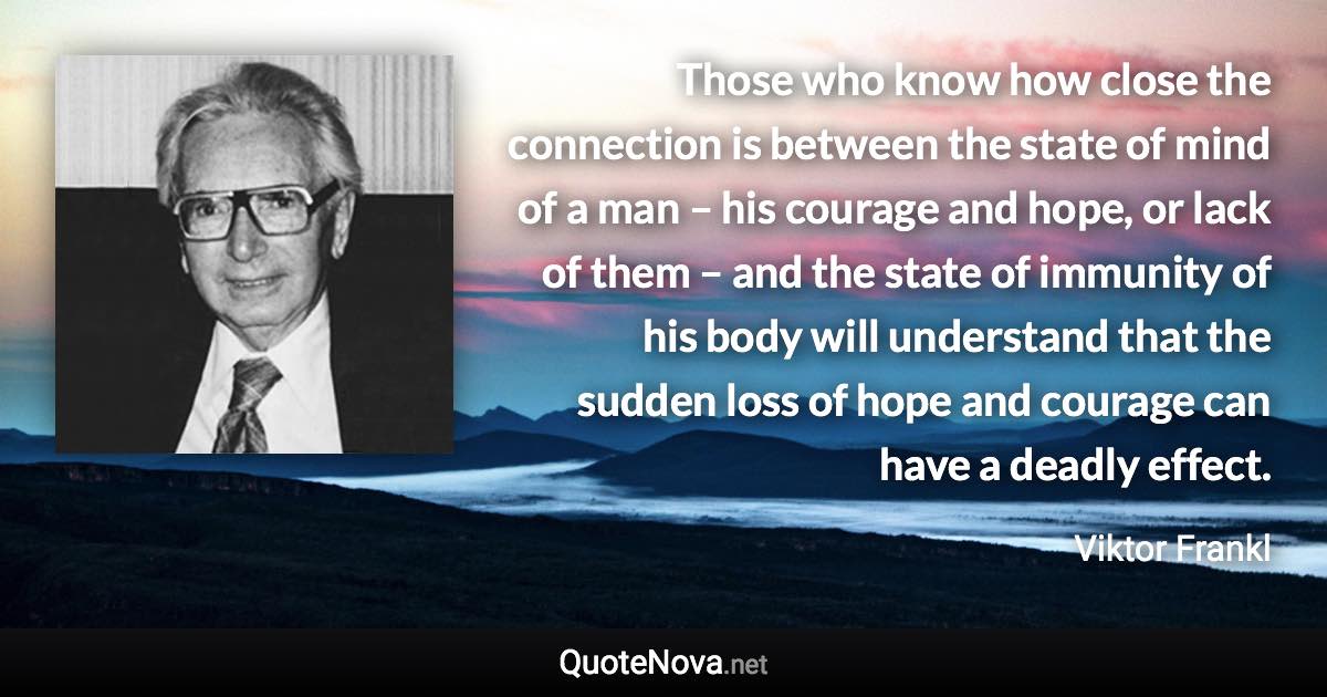 Those who know how close the connection is between the state of mind of a man – his courage and hope, or lack of them – and the state of immunity of his body will understand that the sudden loss of hope and courage can have a deadly effect. - Viktor Frankl quote