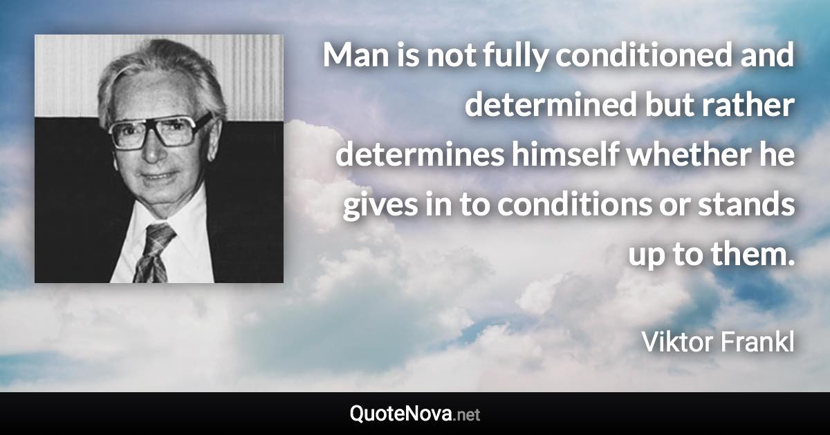 Man is not fully conditioned and determined but rather determines himself whether he gives in to conditions or stands up to them. - Viktor Frankl quote