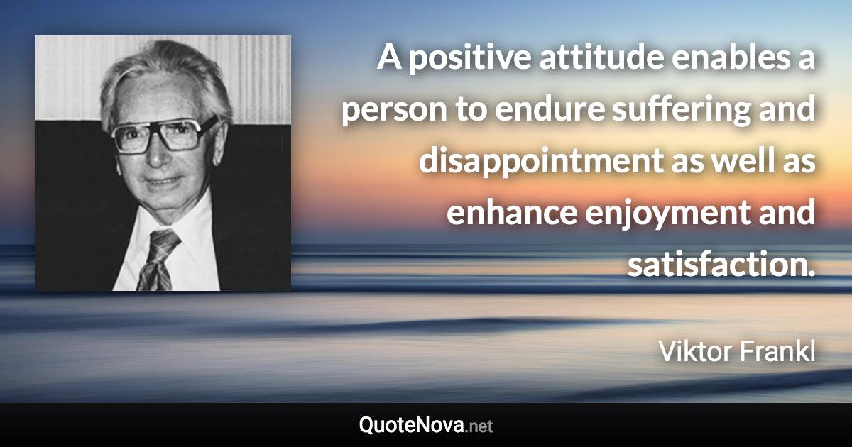A positive attitude enables a person to endure suffering and disappointment as well as enhance enjoyment and satisfaction. - Viktor Frankl quote
