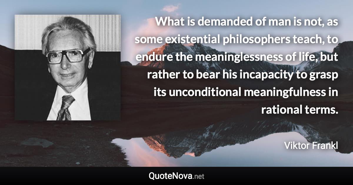 What is demanded of man is not, as some existential philosophers teach, to endure the meaninglessness of life, but rather to bear his incapacity to grasp its unconditional meaningfulness in rational terms. - Viktor Frankl quote