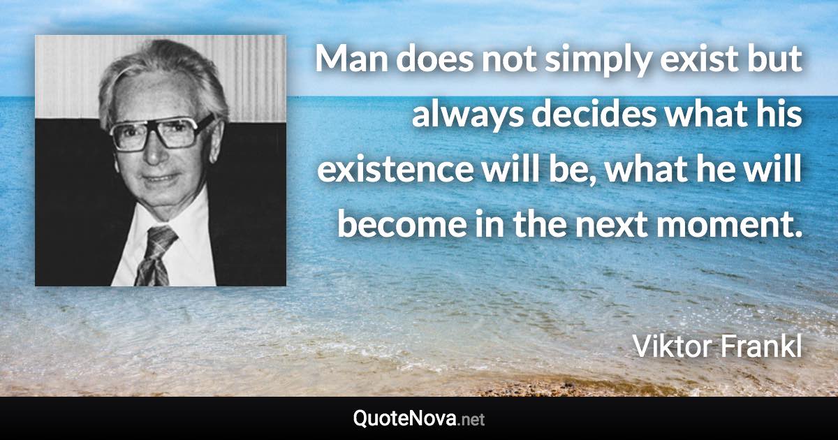 Man does not simply exist but always decides what his existence will be, what he will become in the next moment. - Viktor Frankl quote