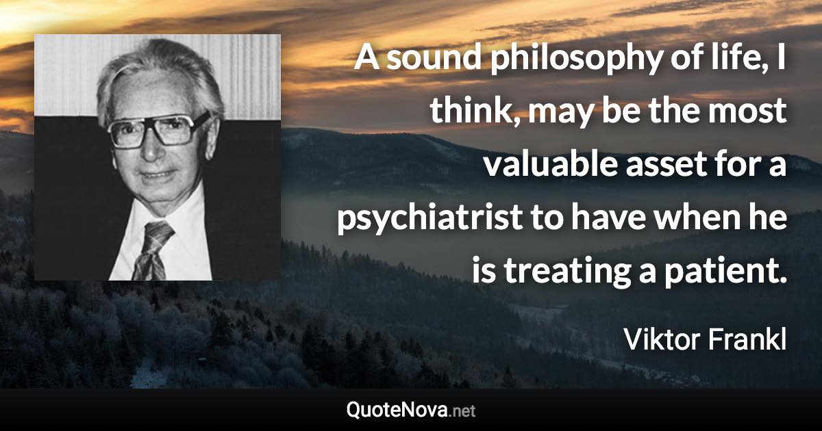 A sound philosophy of life, I think, may be the most valuable asset for a psychiatrist to have when he is treating a patient. - Viktor Frankl quote
