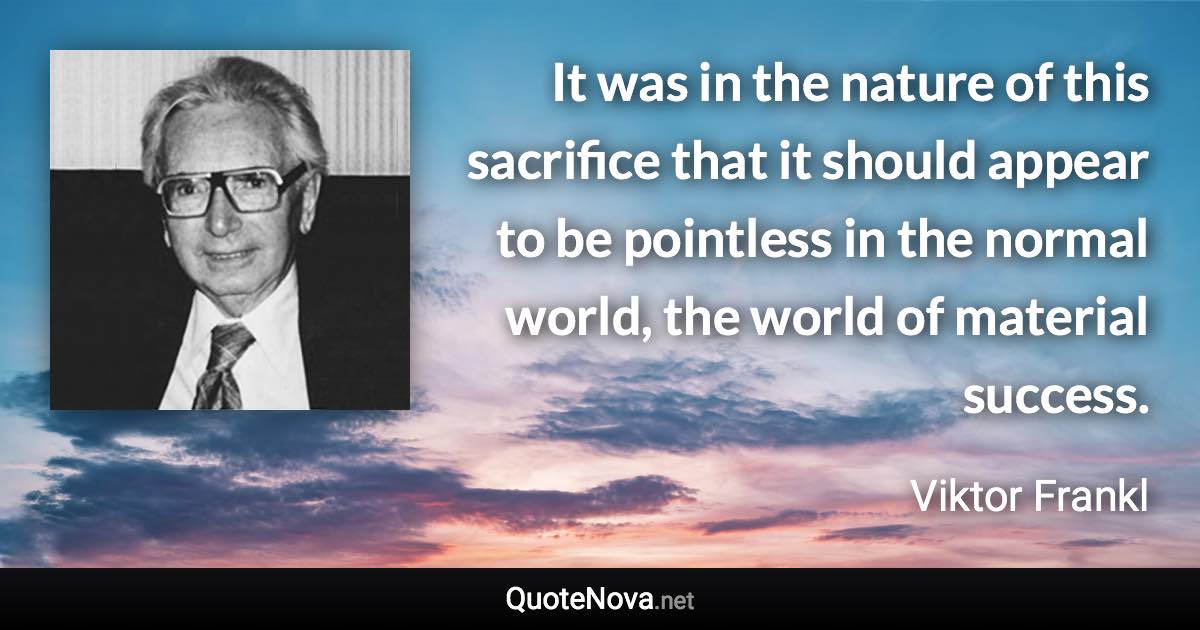 It was in the nature of this sacrifice that it should appear to be pointless in the normal world, the world of material success. - Viktor Frankl quote