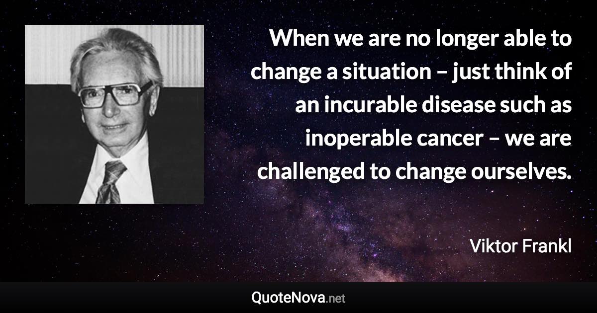 When we are no longer able to change a situation – just think of an incurable disease such as inoperable cancer – we are challenged to change ourselves. - Viktor Frankl quote