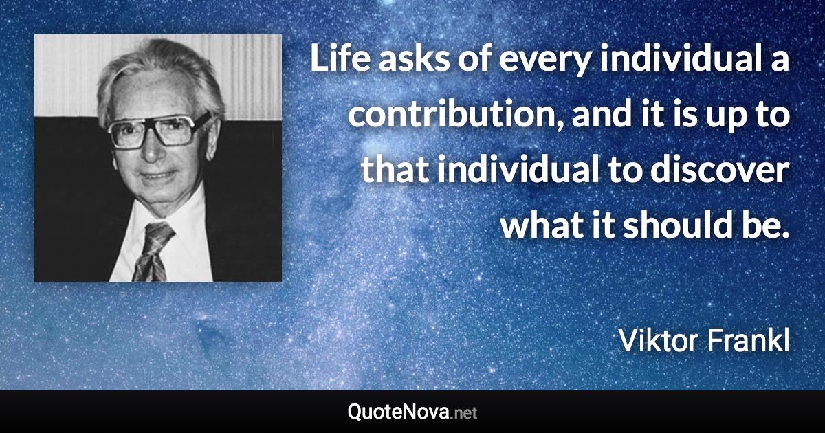 Life asks of every individual a contribution, and it is up to that individual to discover what it should be. - Viktor Frankl quote