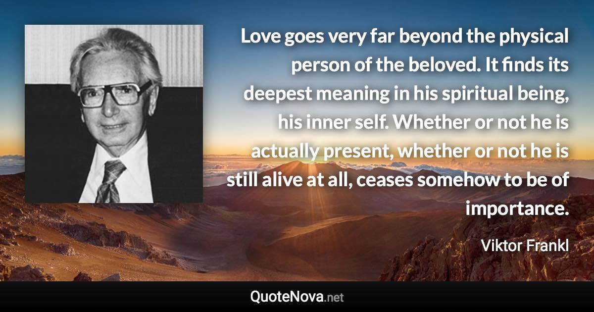 Love goes very far beyond the physical person of the beloved. It finds its deepest meaning in his spiritual being, his inner self. Whether or not he is actually present, whether or not he is still alive at all, ceases somehow to be of importance. - Viktor Frankl quote