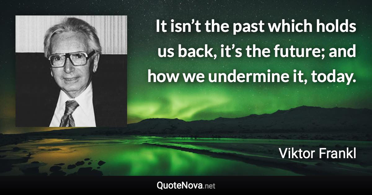 It isn’t the past which holds us back, it’s the future; and how we undermine it, today. - Viktor Frankl quote