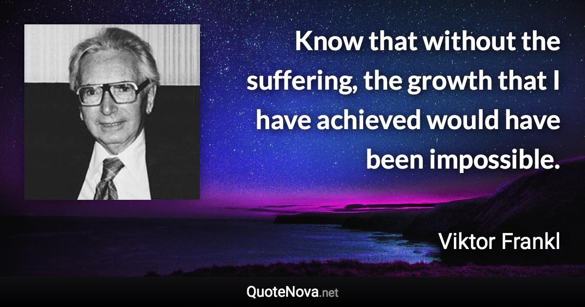 Know that without the suffering, the growth that I have achieved would have been impossible. - Viktor Frankl quote