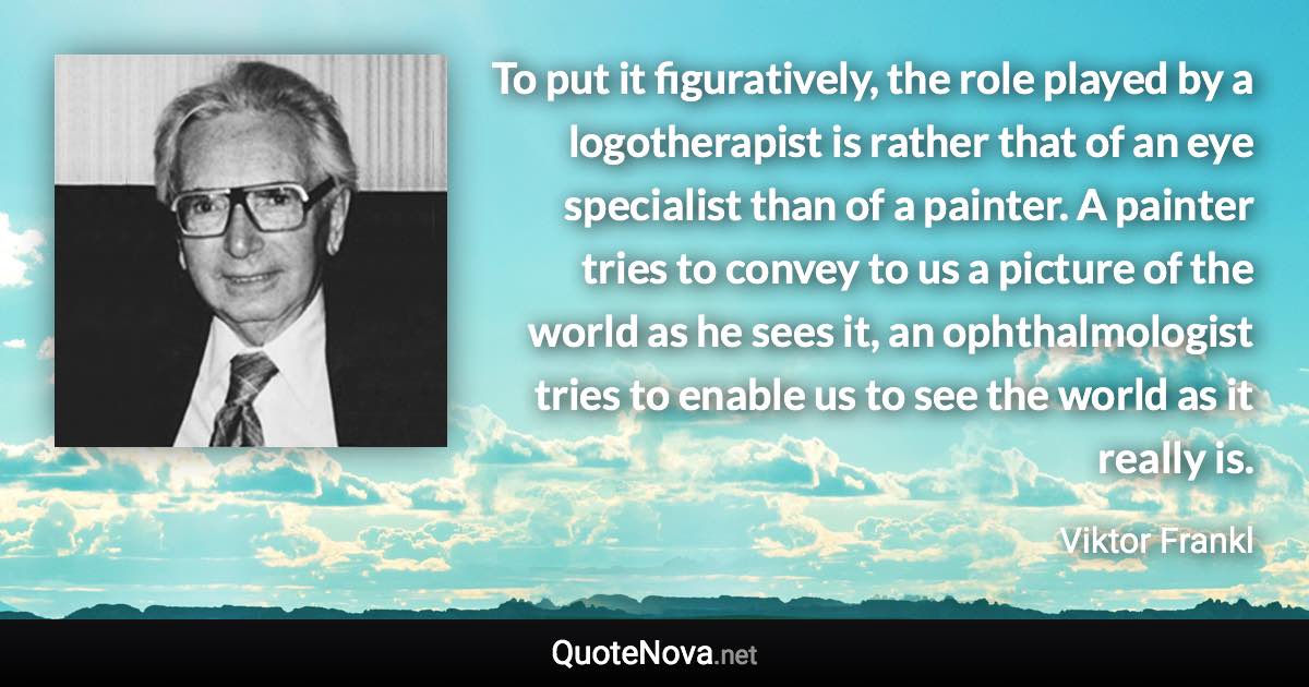 To put it figuratively, the role played by a logotherapist is rather that of an eye specialist than of a painter. A painter tries to convey to us a picture of the world as he sees it, an ophthalmologist tries to enable us to see the world as it really is. - Viktor Frankl quote