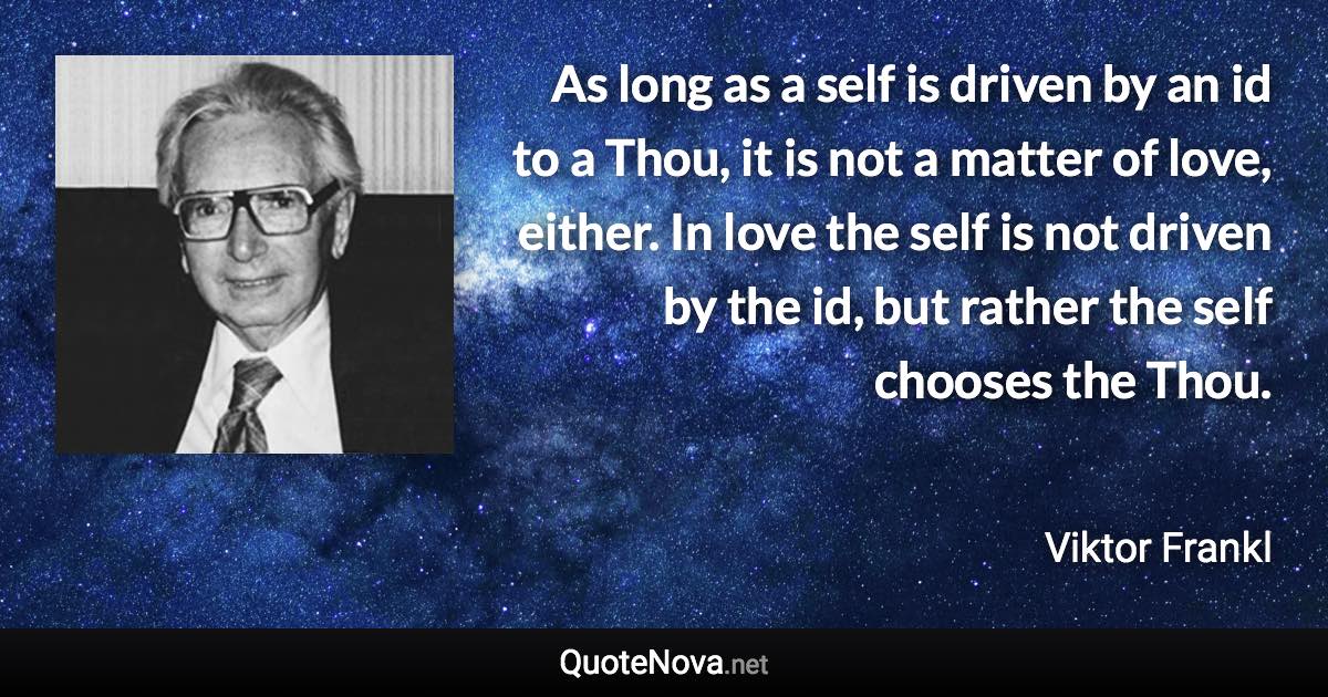 As long as a self is driven by an id to a Thou, it is not a matter of love, either. In love the self is not driven by the id, but rather the self chooses the Thou. - Viktor Frankl quote