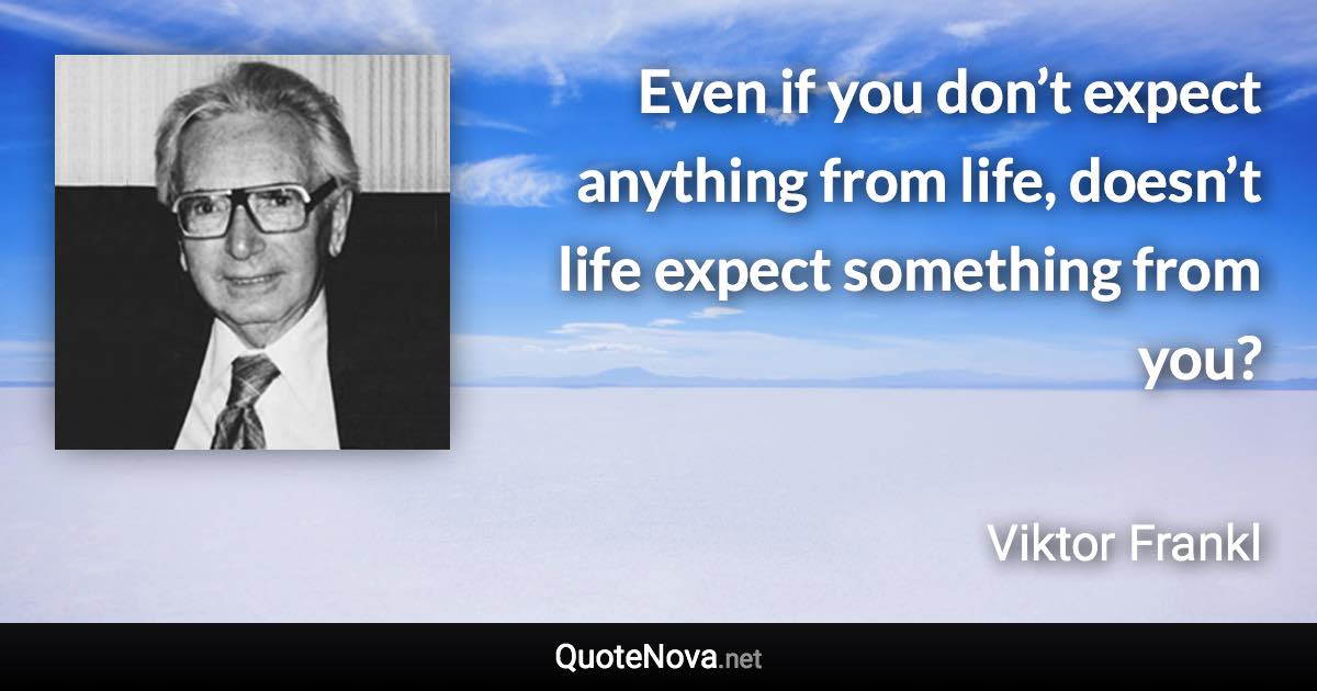 Even if you don’t expect anything from life, doesn’t life expect something from you? - Viktor Frankl quote