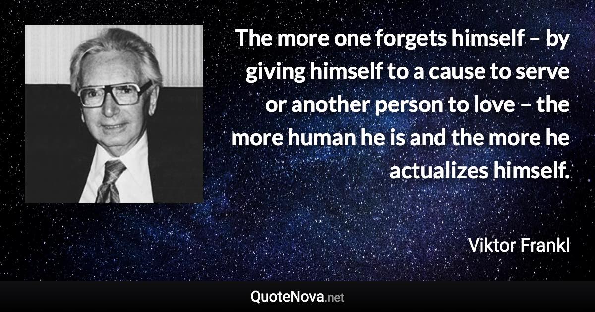 The more one forgets himself – by giving himself to a cause to serve or another person to love – the more human he is and the more he actualizes himself. - Viktor Frankl quote