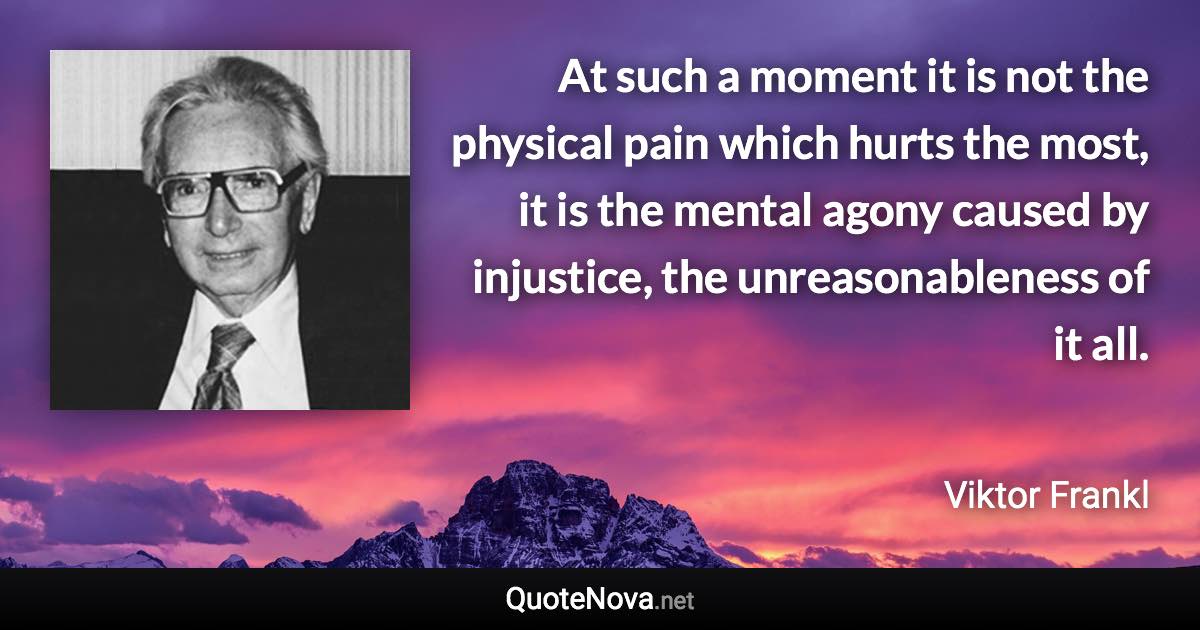 At such a moment it is not the physical pain which hurts the most, it is the mental agony caused by injustice, the unreasonableness of it all. - Viktor Frankl quote