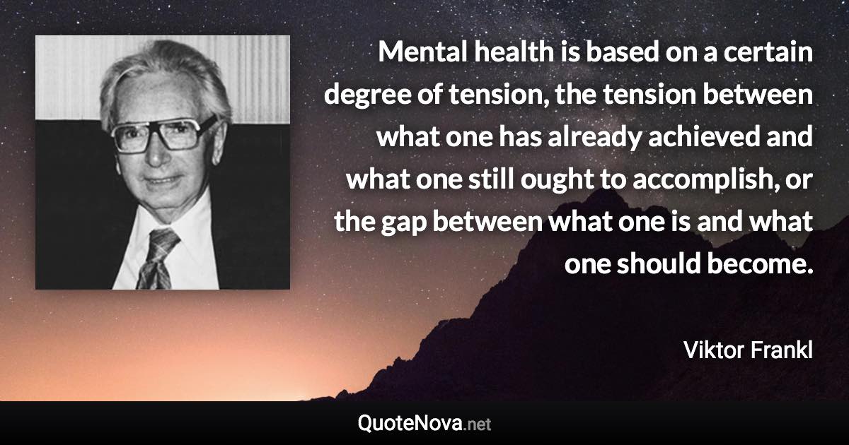 Mental health is based on a certain degree of tension, the tension between what one has already achieved and what one still ought to accomplish, or the gap between what one is and what one should become. - Viktor Frankl quote