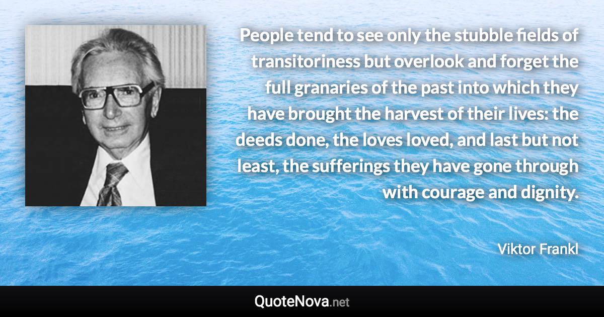 People tend to see only the stubble fields of transitoriness but overlook and forget the full granaries of the past into which they have brought the harvest of their lives: the deeds done, the loves loved, and last but not least, the sufferings they have gone through with courage and dignity. - Viktor Frankl quote