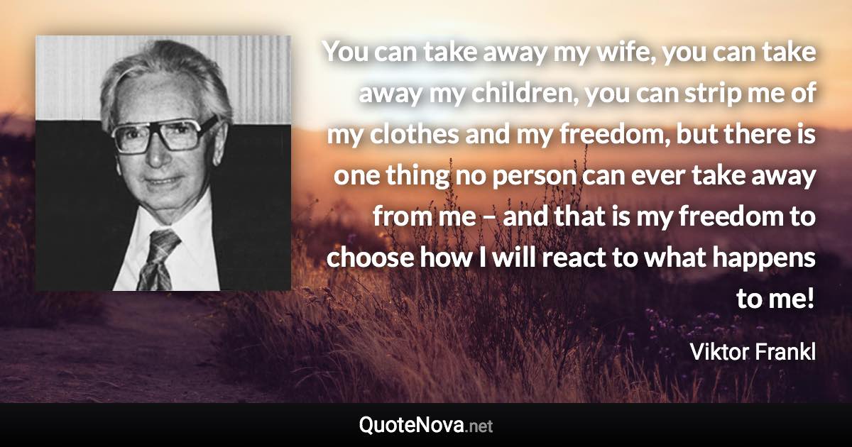 You can take away my wife, you can take away my children, you can strip me of my clothes and my freedom, but there is one thing no person can ever take away from me – and that is my freedom to choose how I will react to what happens to me! - Viktor Frankl quote