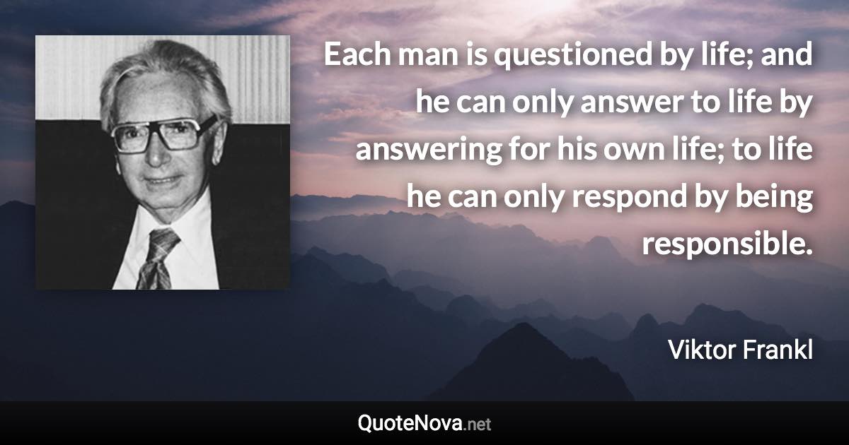 Each man is questioned by life; and he can only answer to life by answering for his own life; to life he can only respond by being responsible. - Viktor Frankl quote