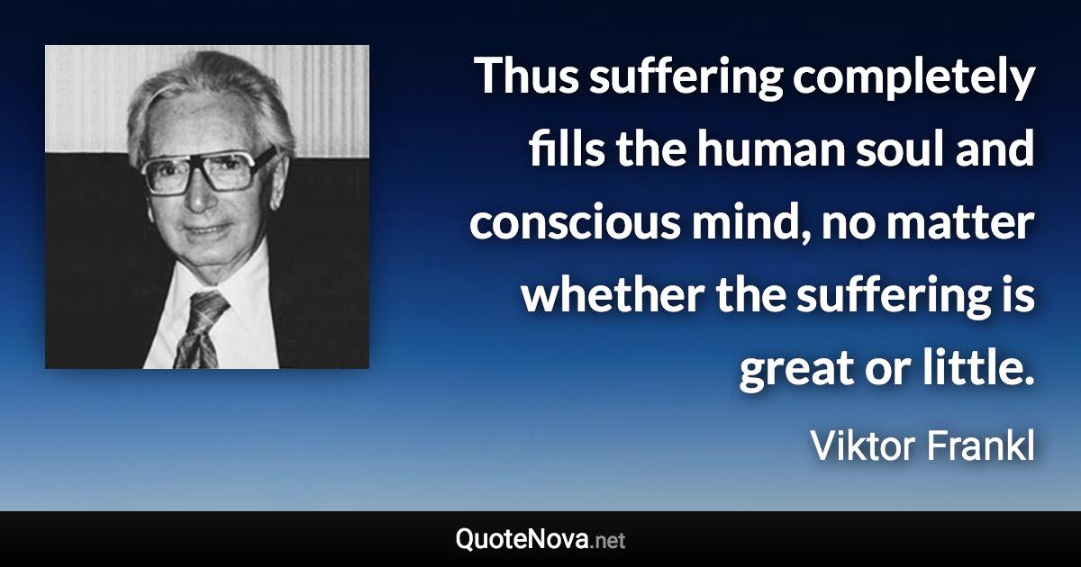 Thus suffering completely fills the human soul and conscious mind, no matter whether the suffering is great or little. - Viktor Frankl quote