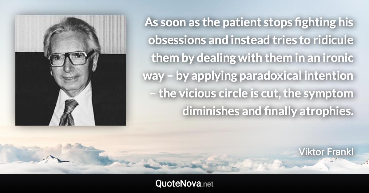 As soon as the patient stops fighting his obsessions and instead tries to ridicule them by dealing with them in an ironic way – by applying paradoxical intention – the vicious circle is cut, the symptom diminishes and finally atrophies. - Viktor Frankl quote