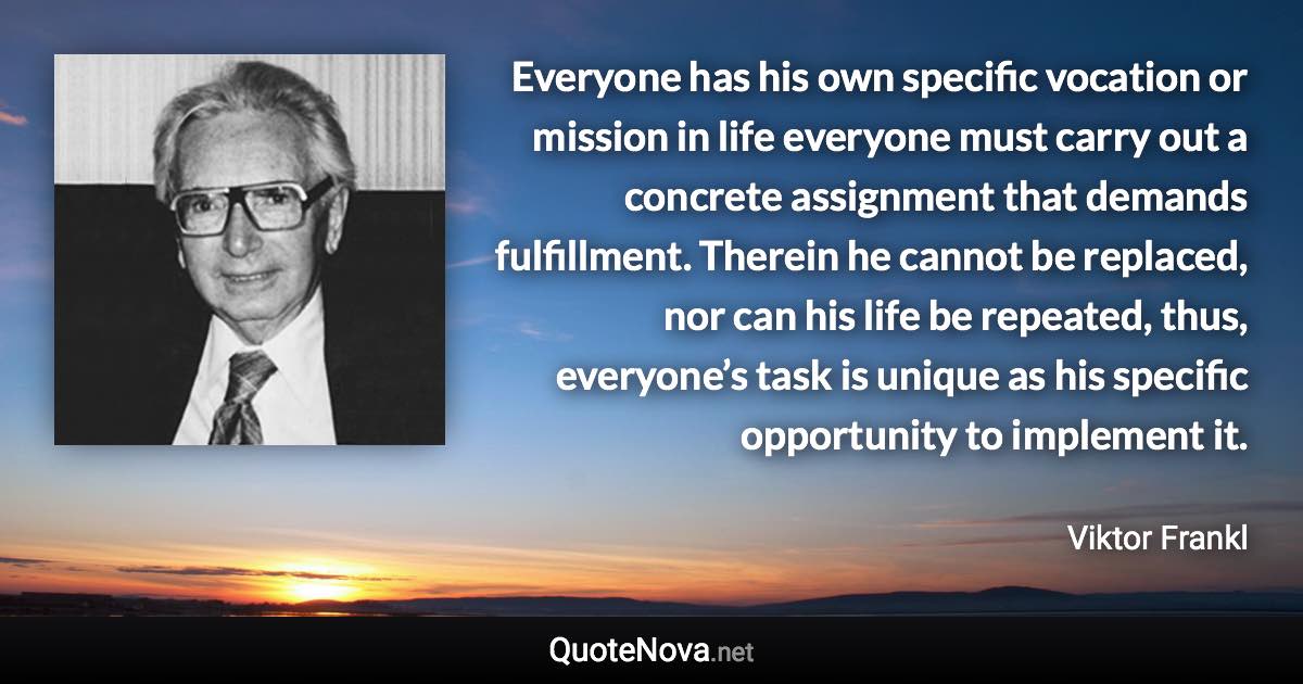 Everyone has his own specific vocation or mission in life everyone must carry out a concrete assignment that demands fulfillment. Therein he cannot be replaced, nor can his life be repeated, thus, everyone’s task is unique as his specific opportunity to implement it. - Viktor Frankl quote