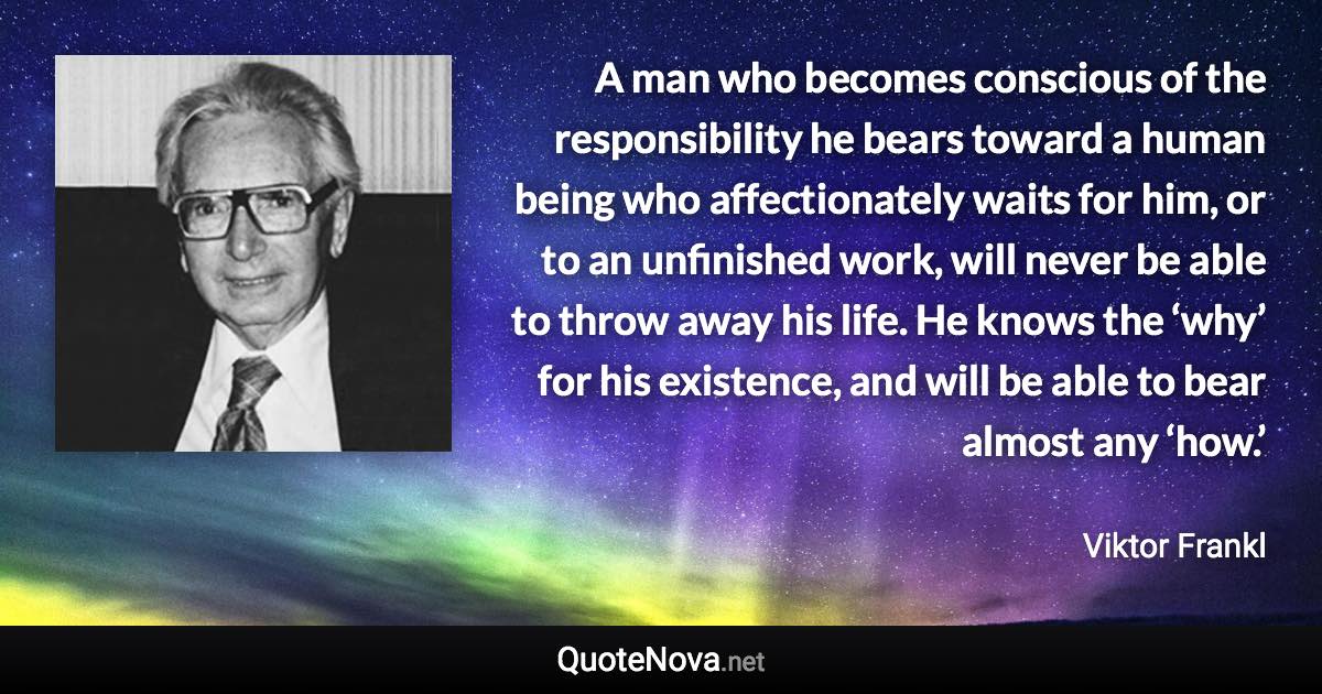 A man who becomes conscious of the responsibility he bears toward a human being who affectionately waits for him, or to an unfinished work, will never be able to throw away his life. He knows the ‘why’ for his existence, and will be able to bear almost any ‘how.’ - Viktor Frankl quote