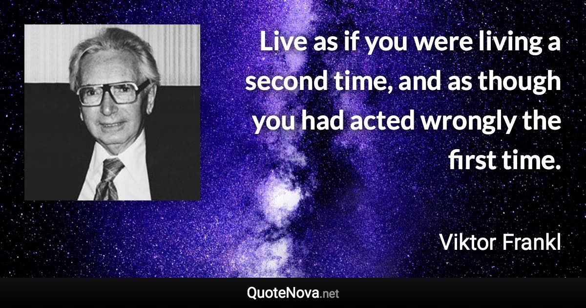 Live as if you were living a second time, and as though you had acted wrongly the first time. - Viktor Frankl quote
