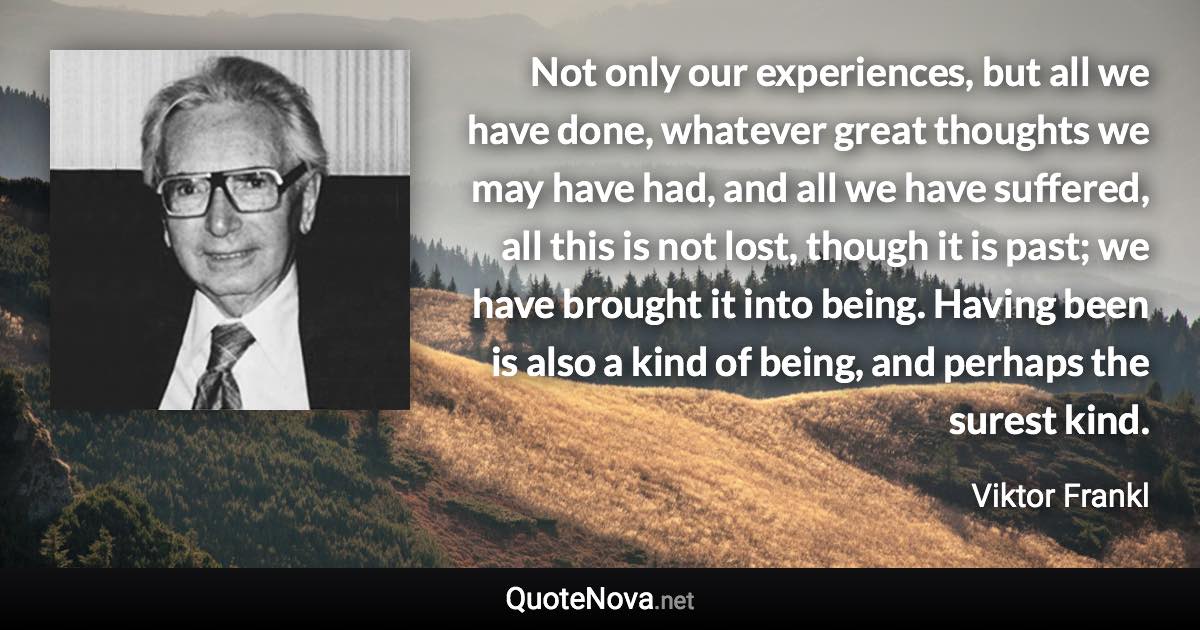 Not only our experiences, but all we have done, whatever great thoughts we may have had, and all we have suffered, all this is not lost, though it is past; we have brought it into being. Having been is also a kind of being, and perhaps the surest kind. - Viktor Frankl quote