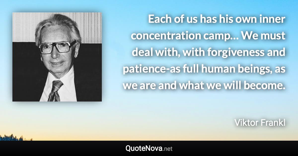 Each of us has his own inner concentration camp… We must deal with, with forgiveness and patience-as full human beings, as we are and what we will become. - Viktor Frankl quote