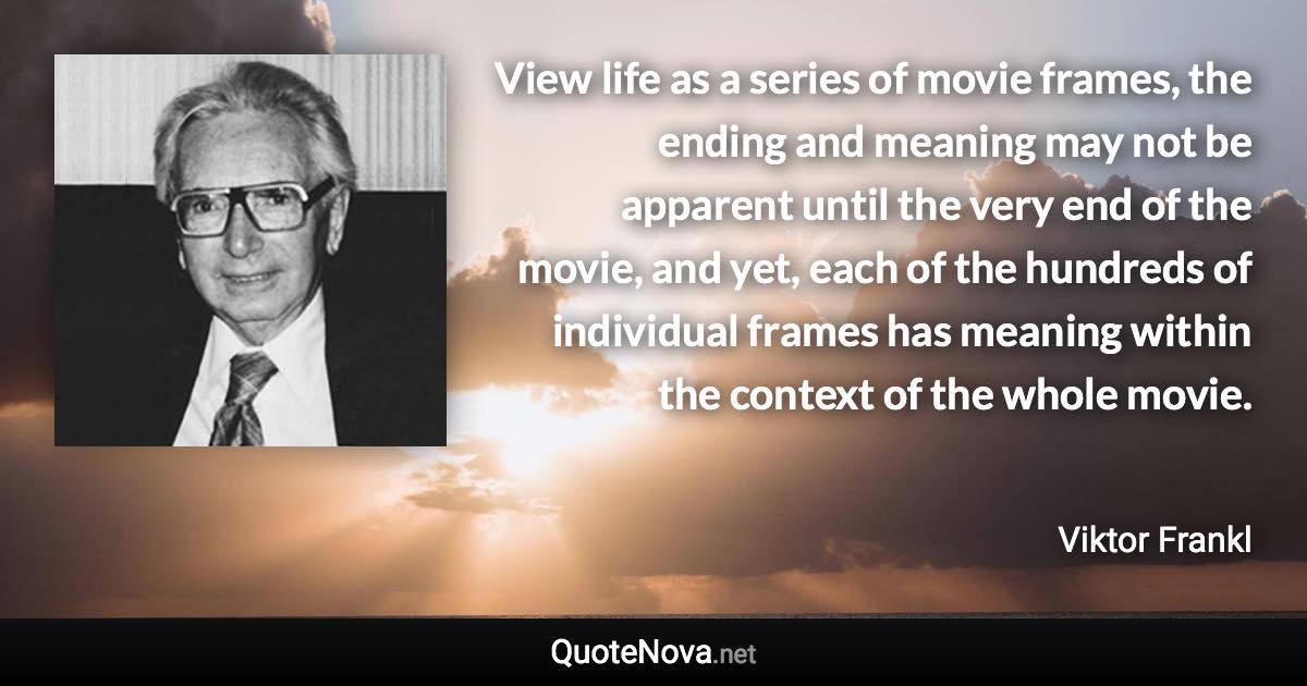 View life as a series of movie frames, the ending and meaning may not be apparent until the very end of the movie, and yet, each of the hundreds of individual frames has meaning within the context of the whole movie. - Viktor Frankl quote