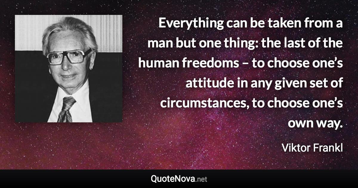 Everything can be taken from a man but one thing: the last of the human freedoms – to choose one’s attitude in any given set of circumstances, to choose one’s own way. - Viktor Frankl quote